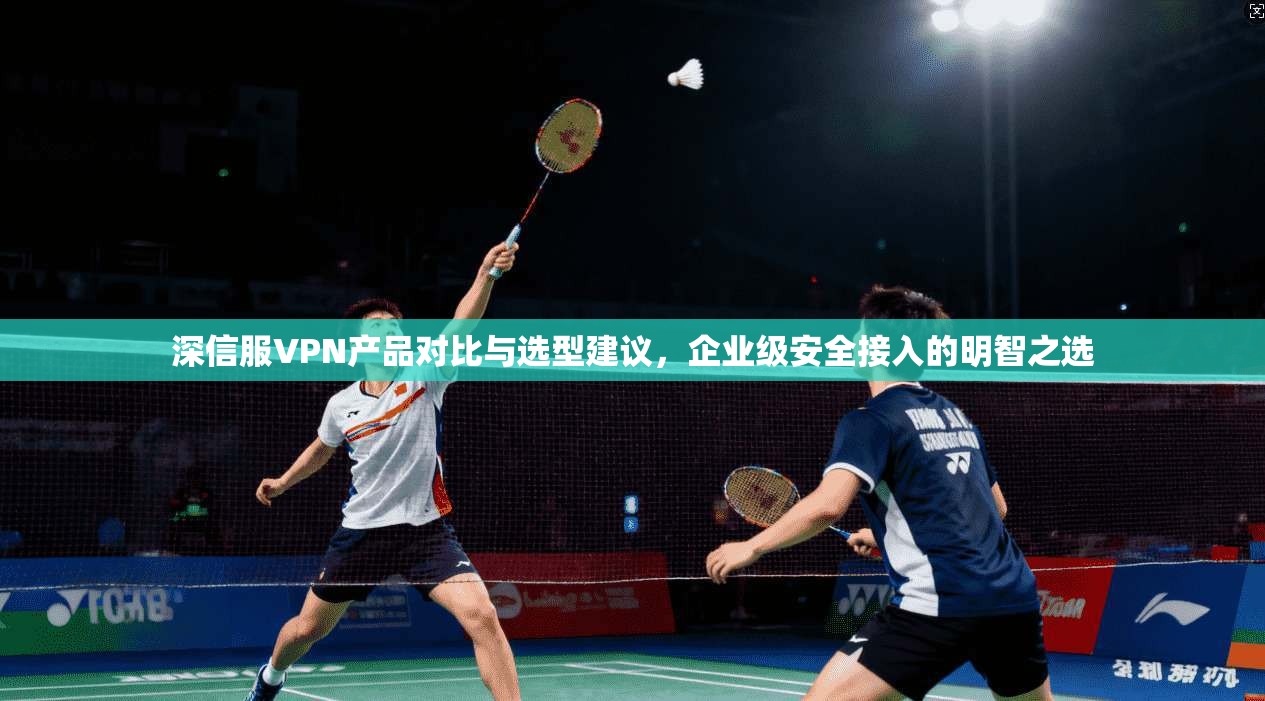 深信服VPN产品对比与选型建议，企业级安全接入的明智之选