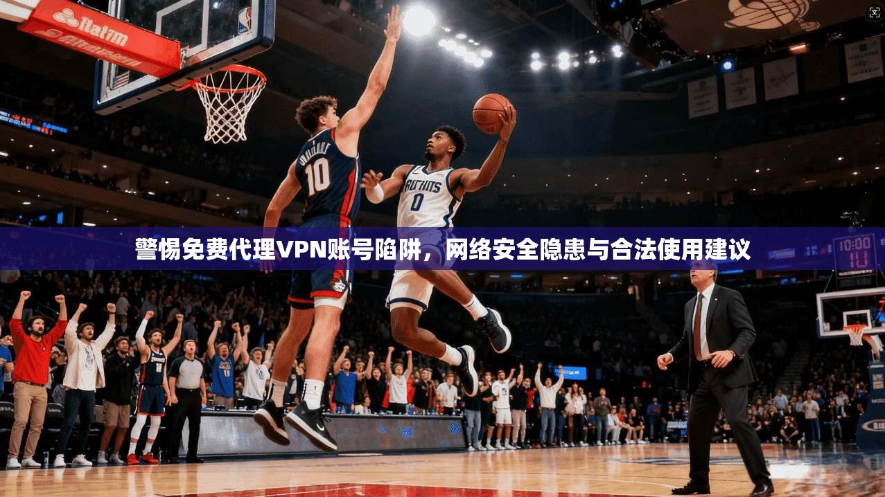 警惕免费代理VPN账号陷阱，网络安全隐患与合法使用建议