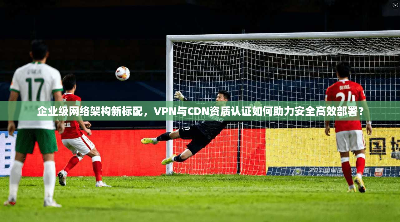 企业级网络架构新标配，VPN与CDN资质认证如何助力安全高效部署？