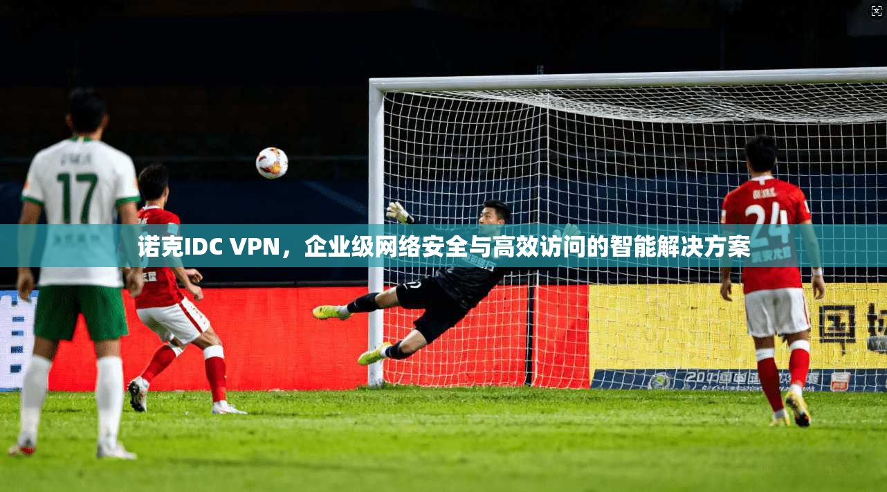 诺克IDC VPN，企业级网络安全与高效访问的智能解决方案