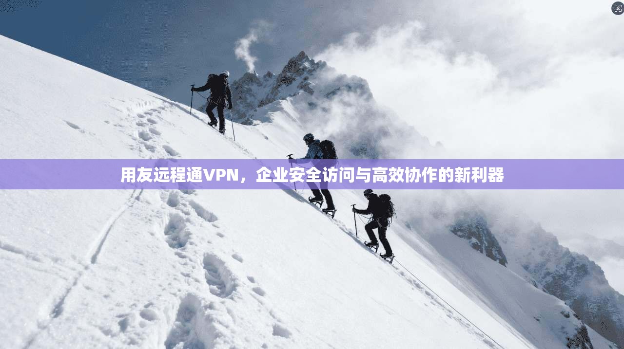用友远程通VPN，企业安全访问与高效协作的新利器