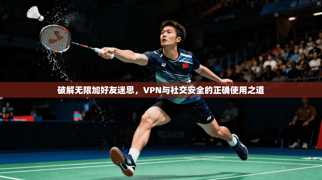 破解无限加好友迷思，VPN与社交安全的正确使用之道