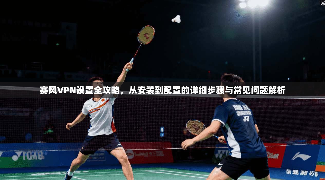 赛风VPN设置全攻略，从安装到配置的详细步骤与常见问题解析