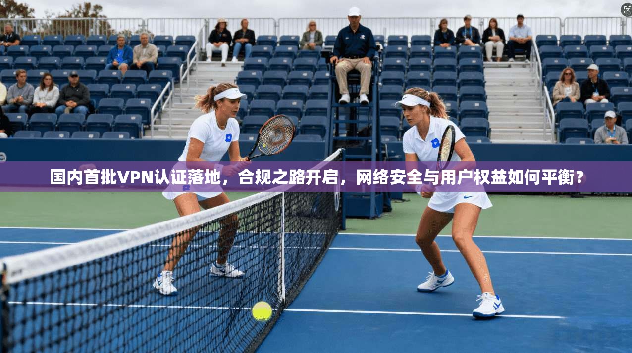 国内首批VPN认证落地，合规之路开启，网络安全与用户权益如何平衡？