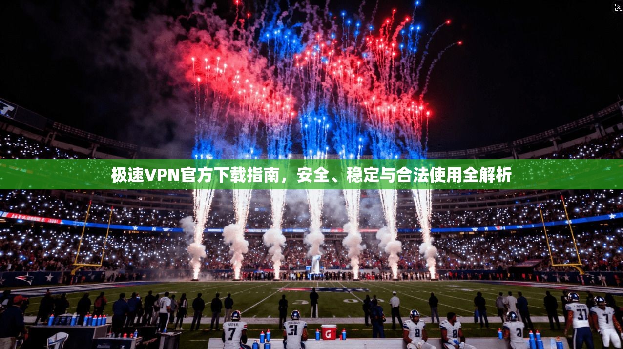 极速VPN官方下载指南，安全、稳定与合法使用全解析