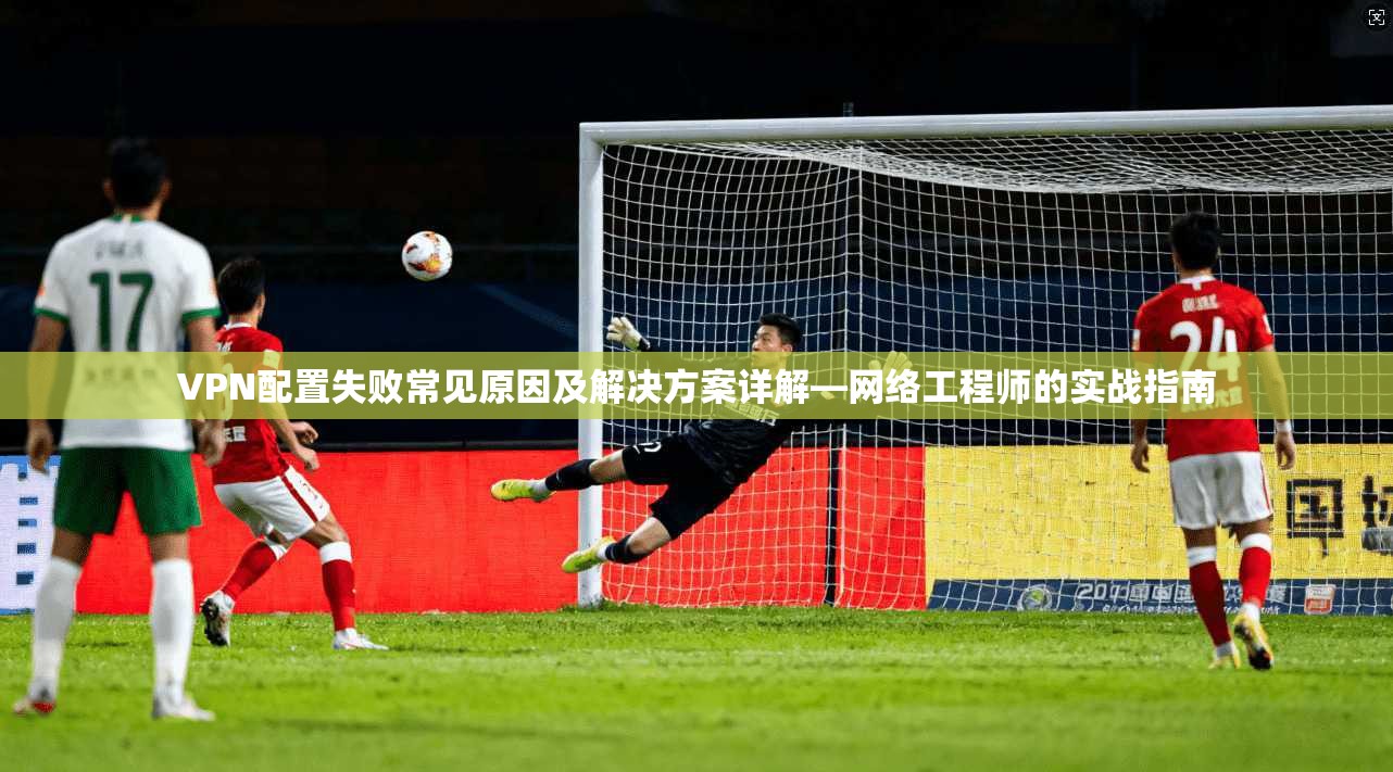 VPN配置失败常见原因及解决方案详解—网络工程师的实战指南