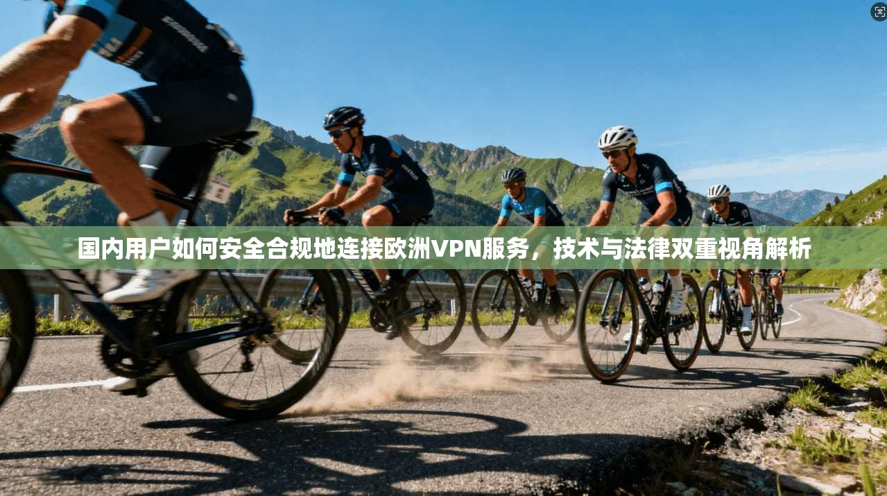 国内用户如何安全合规地连接欧洲VPN服务，技术与法律双重视角解析