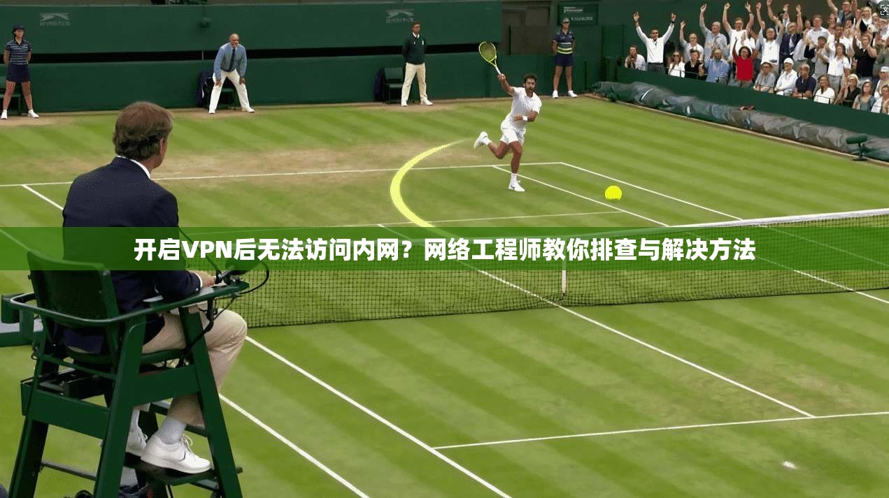 开启VPN后无法访问内网？网络工程师教你排查与解决方法