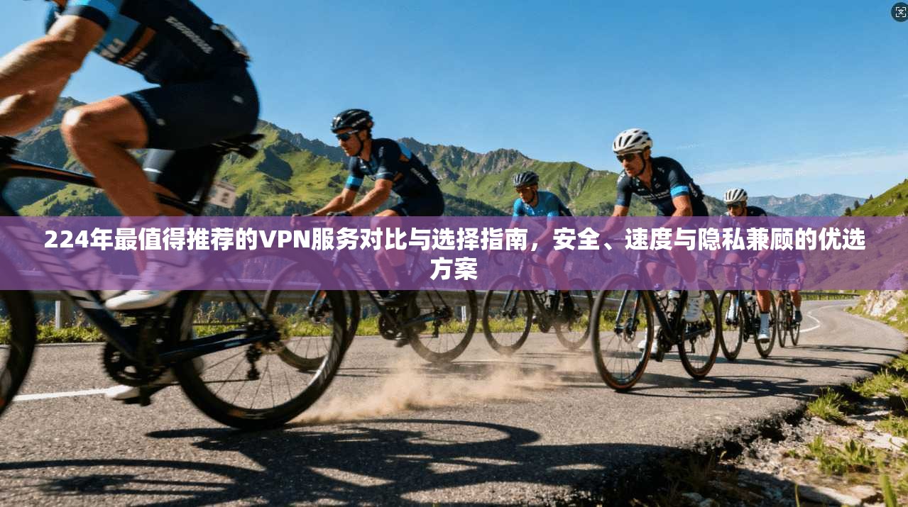 224年最值得推荐的VPN服务对比与选择指南，安全、速度与隐私兼顾的优选方案