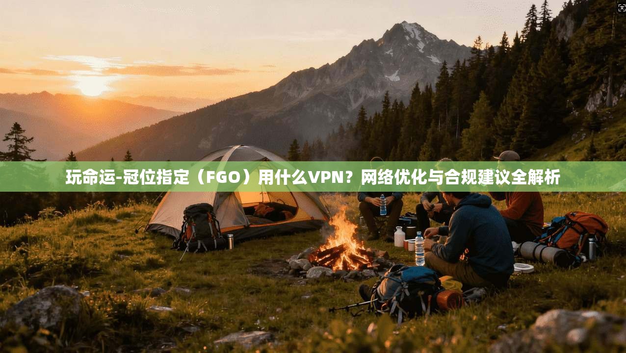 玩命运-冠位指定（FGO）用什么VPN？网络优化与合规建议全解析