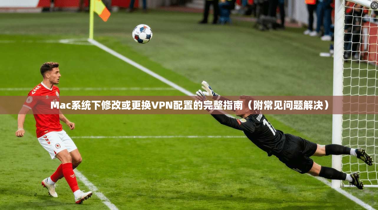 Mac系统下修改或更换VPN配置的完整指南（附常见问题解决）