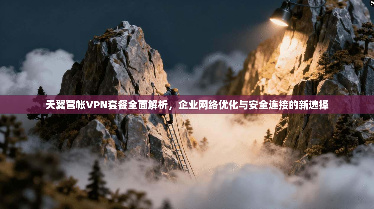 天翼营帐VPN套餐全面解析，企业网络优化与安全连接的新选择