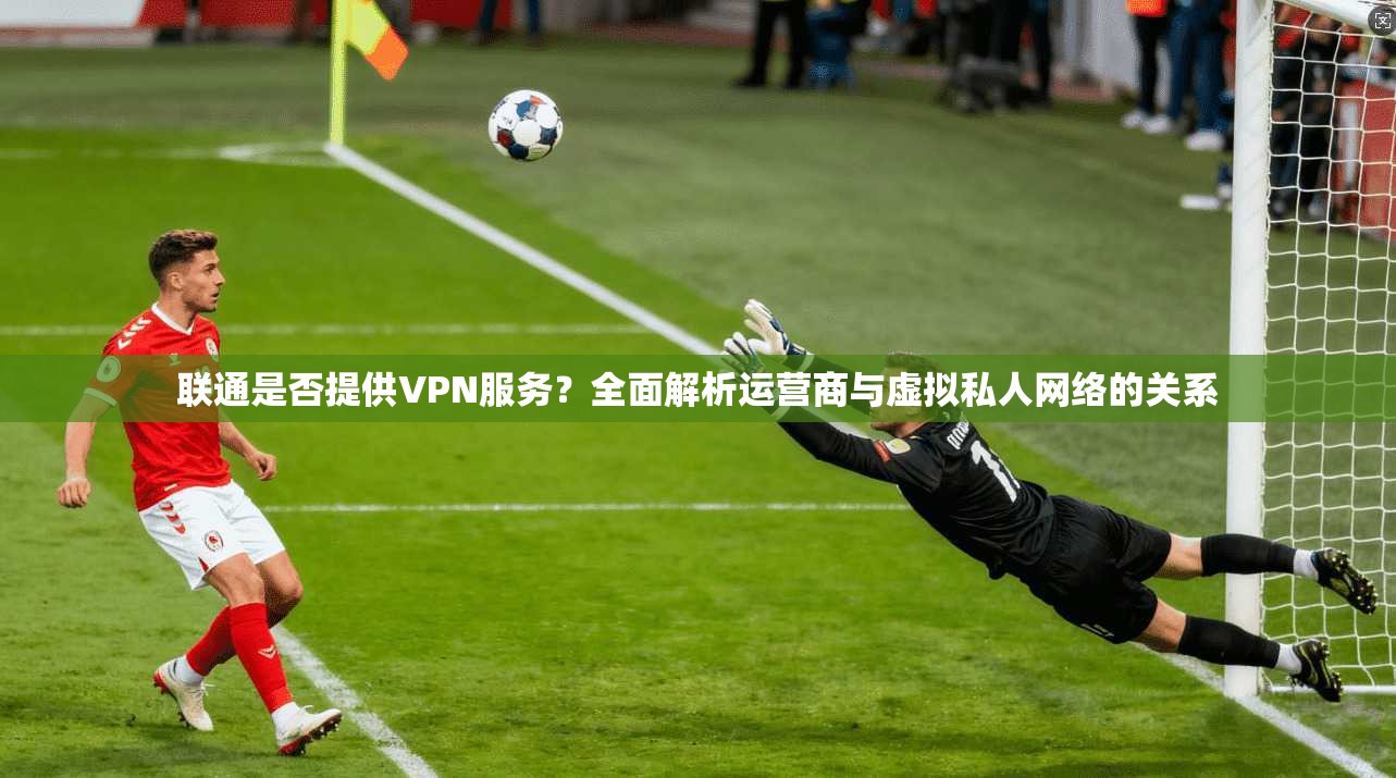 联通是否提供VPN服务？全面解析运营商与虚拟私人网络的关系