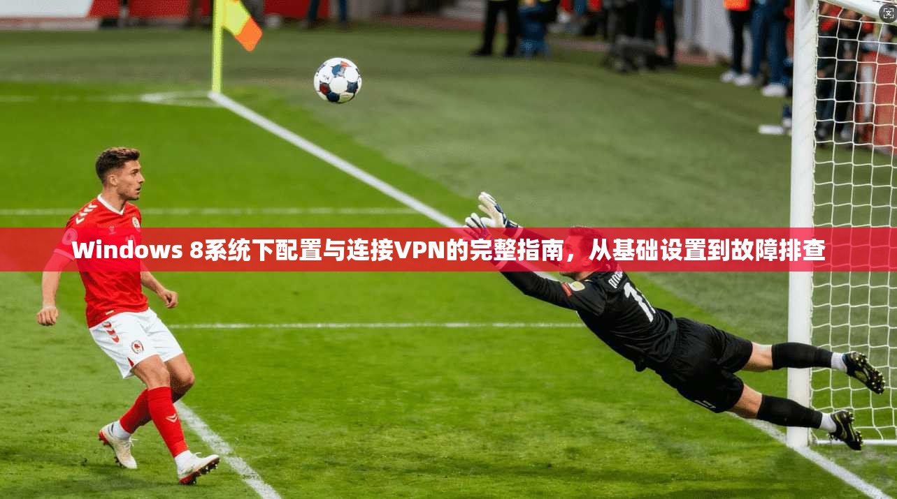 Windows 8系统下配置与连接VPN的完整指南，从基础设置到故障排查