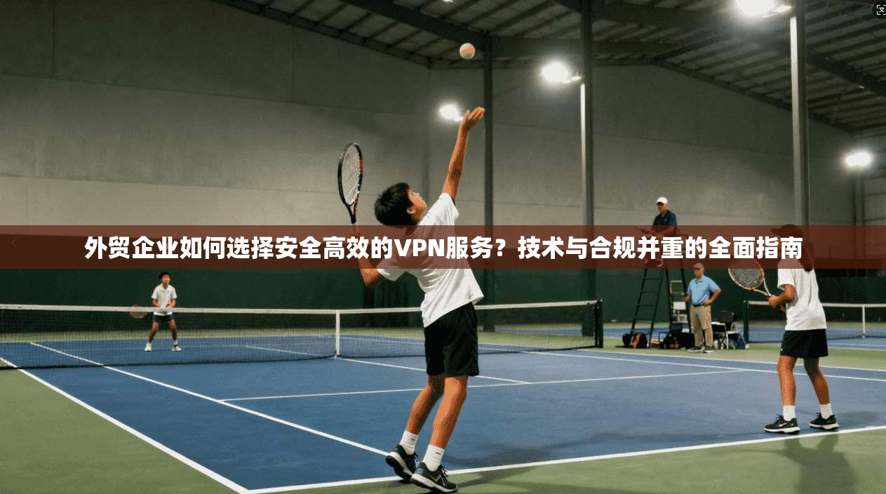 外贸企业如何选择安全高效的VPN服务？技术与合规并重的全面指南