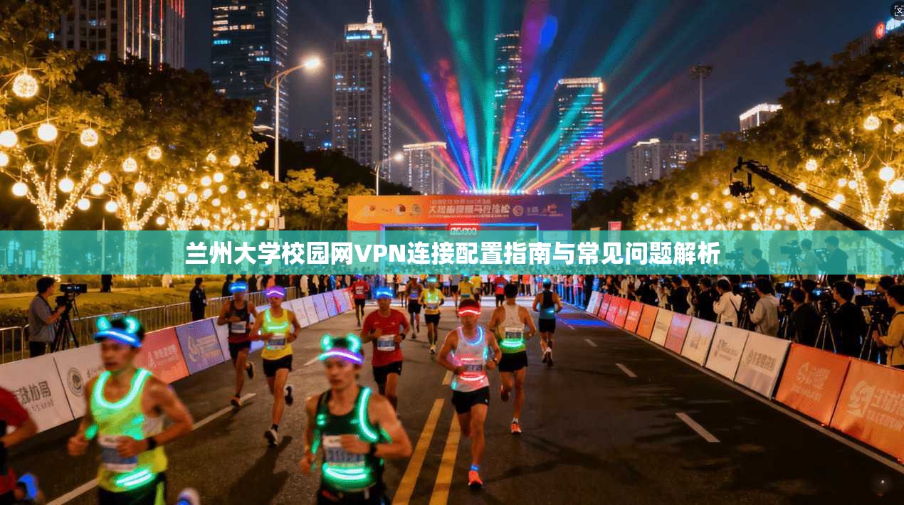 兰州大学校园网VPN连接配置指南与常见问题解析