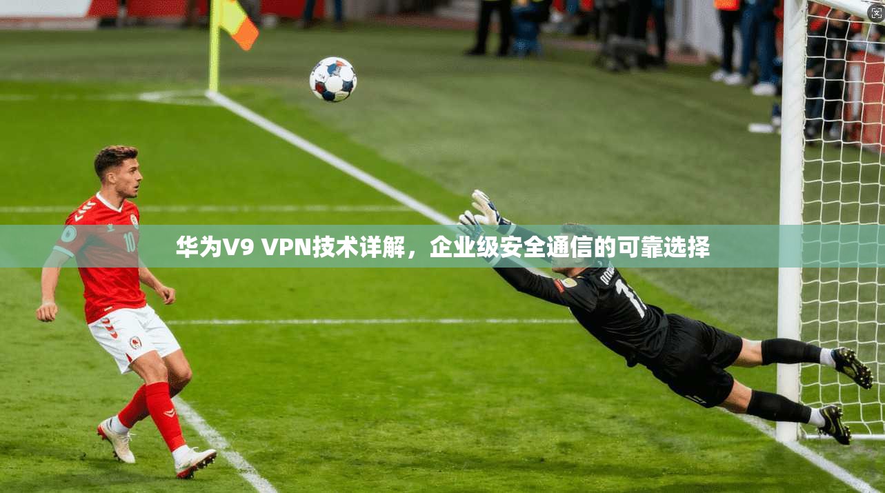 华为V9 VPN技术详解，企业级安全通信的可靠选择