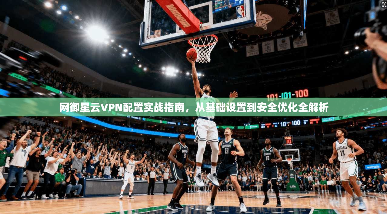 网御星云VPN配置实战指南，从基础设置到安全优化全解析