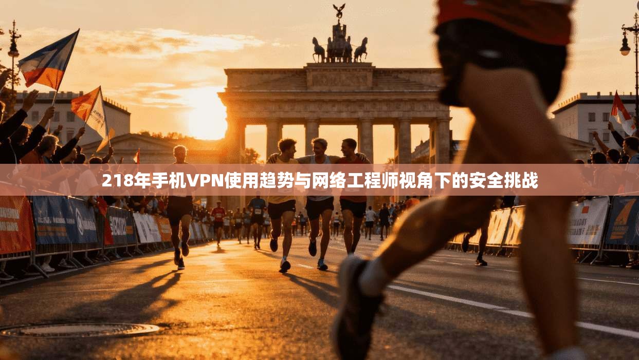 218年手机VPN使用趋势与网络工程师视角下的安全挑战