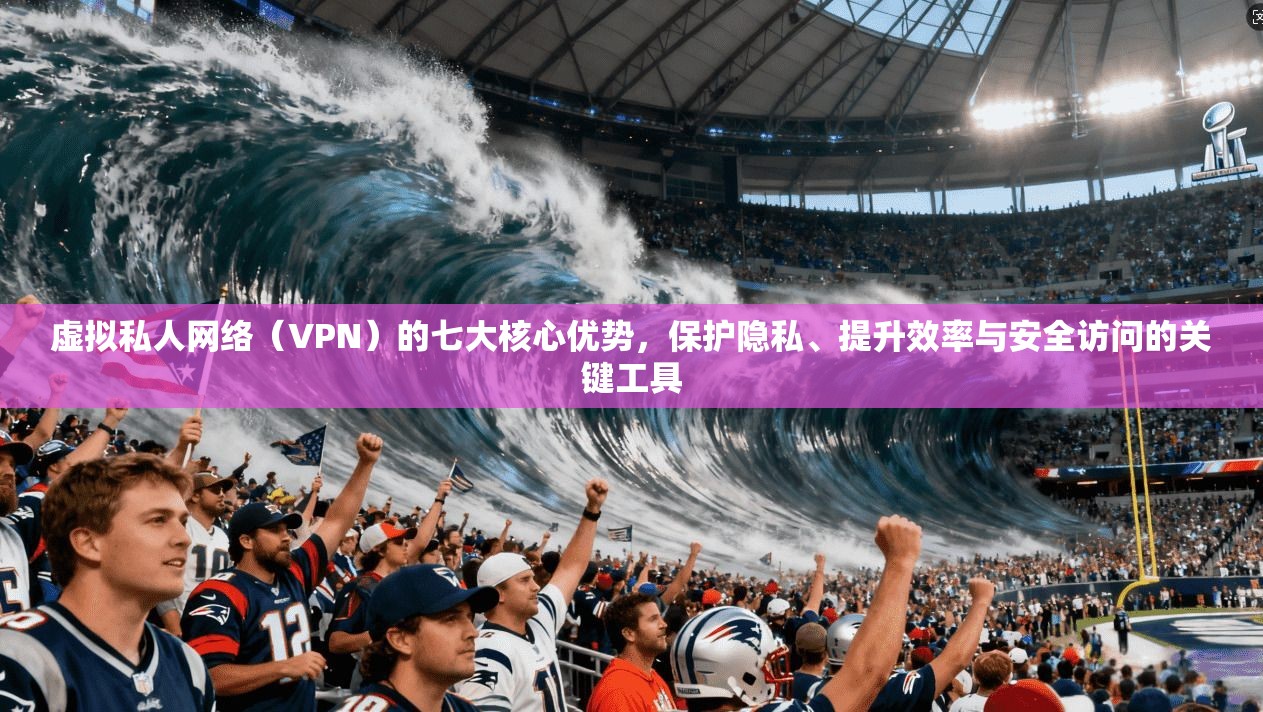 虚拟私人网络（VPN）的七大核心优势，保护隐私、提升效率与安全访问的关键工具