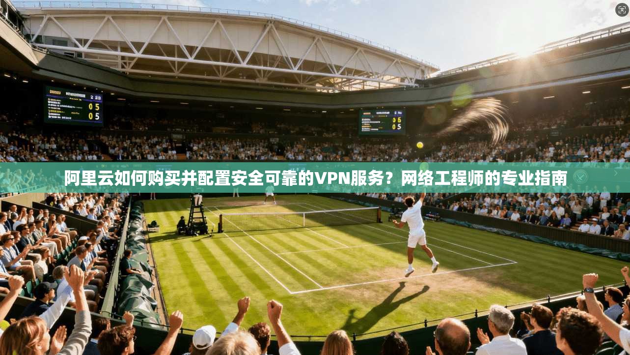 阿里云如何购买并配置安全可靠的VPN服务？网络工程师的专业指南