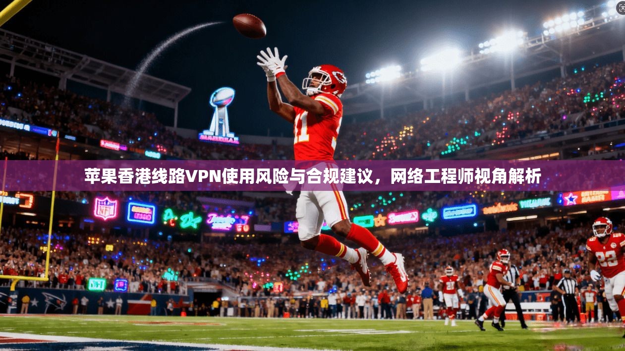 苹果香港线路VPN使用风险与合规建议，网络工程师视角解析