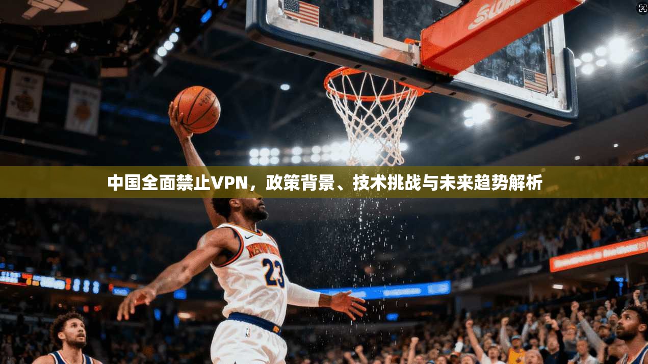 中国全面禁止VPN，政策背景、技术挑战与未来趋势解析
