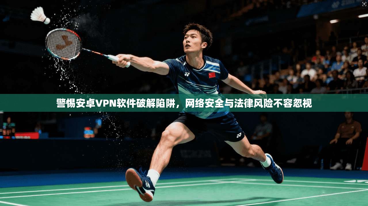 警惕安卓VPN软件破解陷阱，网络安全与法律风险不容忽视