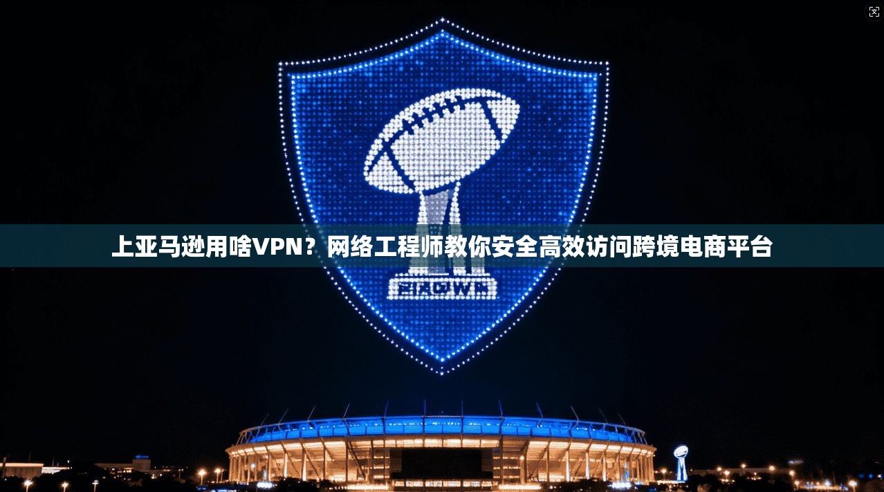 上亚马逊用啥VPN？网络工程师教你安全高效访问跨境电商平台