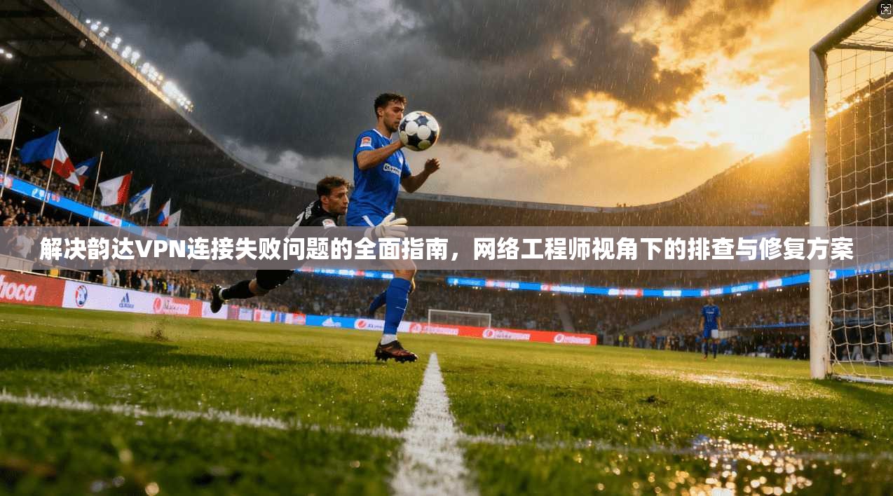 解决韵达VPN连接失败问题的全面指南，网络工程师视角下的排查与修复方案