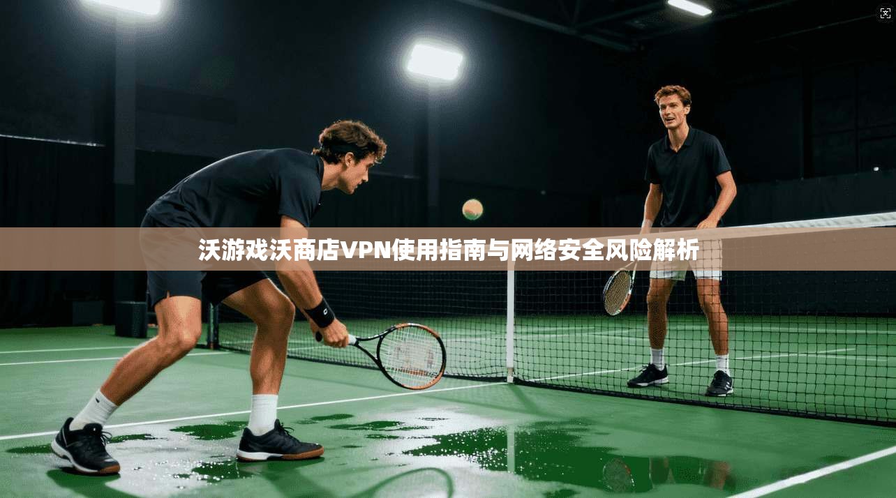 沃游戏沃商店VPN使用指南与网络安全风险解析
