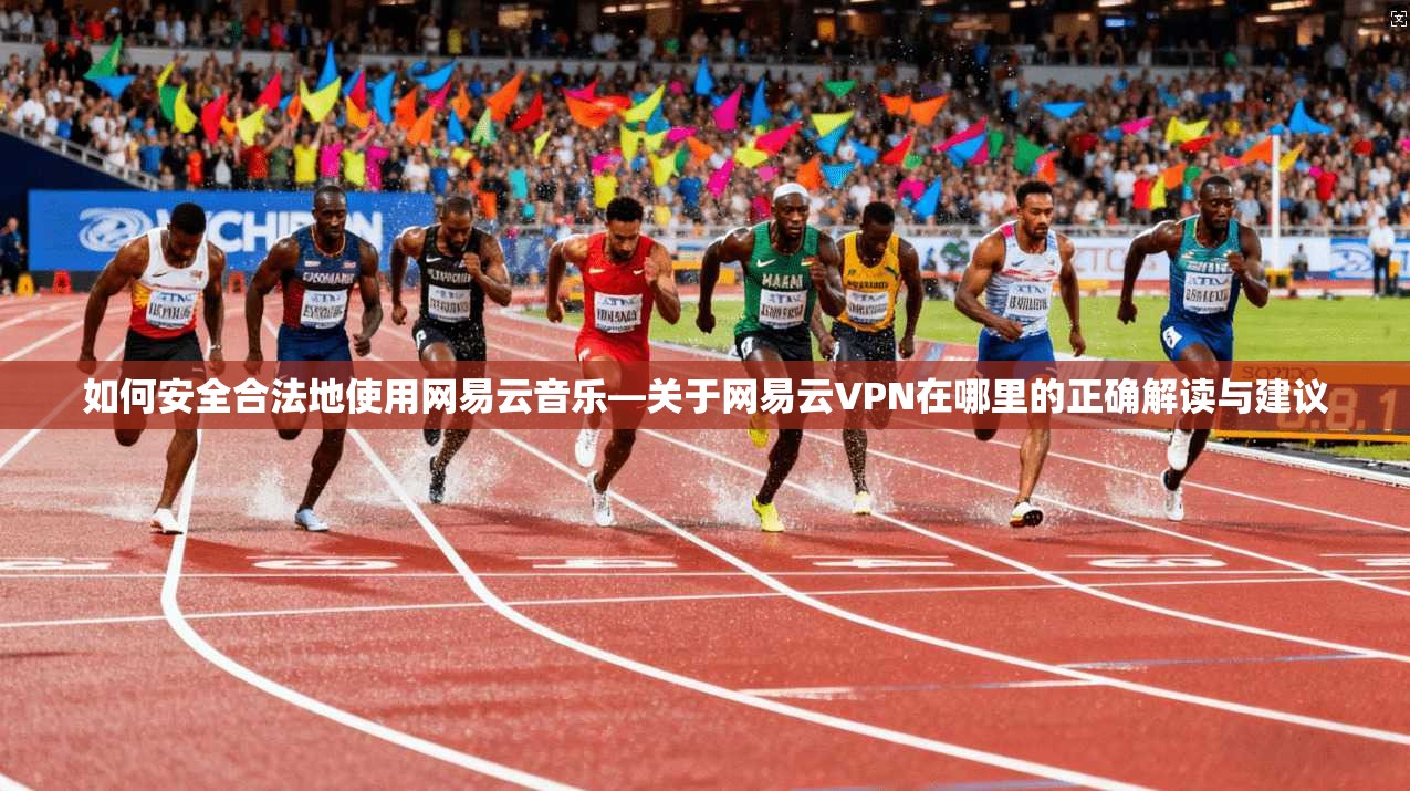 如何安全合法地使用网易云音乐—关于网易云VPN在哪里的正确解读与建议