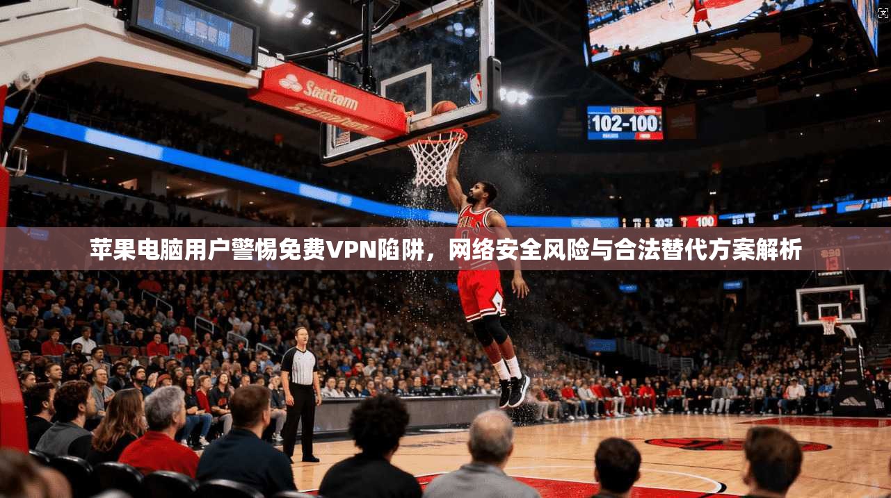 苹果电脑用户警惕免费VPN陷阱，网络安全风险与合法替代方案解析