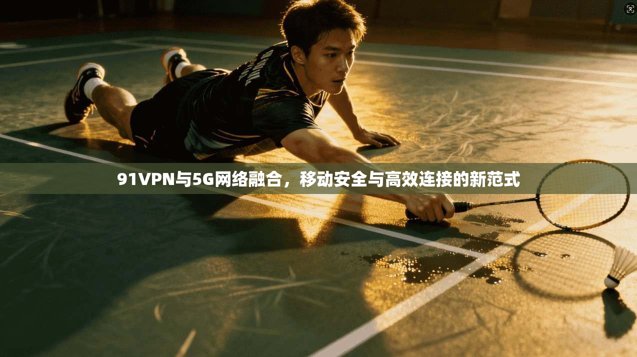91VPN与5G网络融合，移动安全与高效连接的新范式