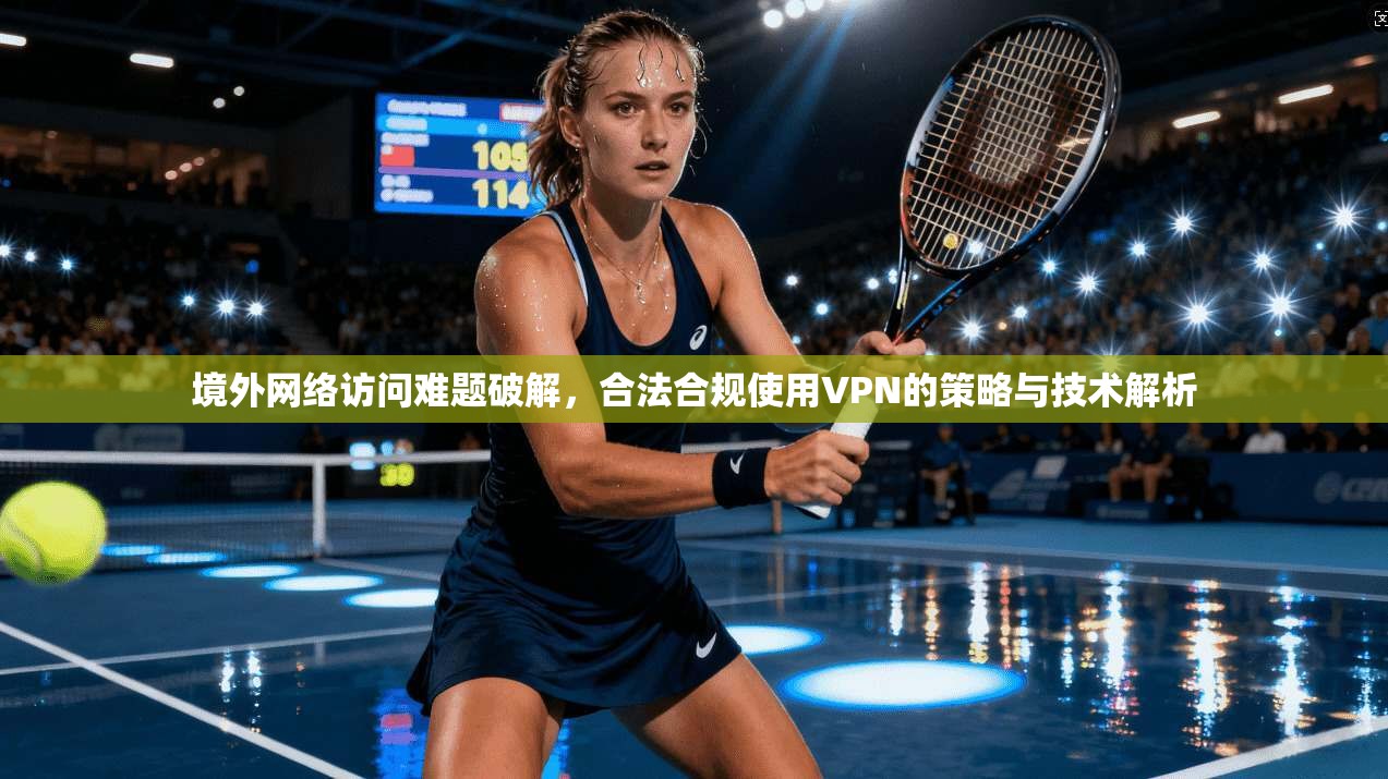 境外网络访问难题破解，合法合规使用VPN的策略与技术解析