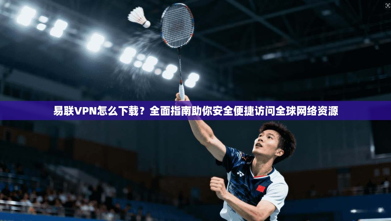 易联VPN怎么下载？全面指南助你安全便捷访问全球网络资源