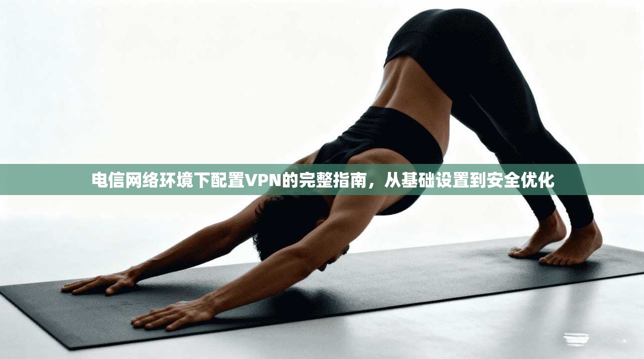电信网络环境下配置VPN的完整指南，从基础设置到安全优化