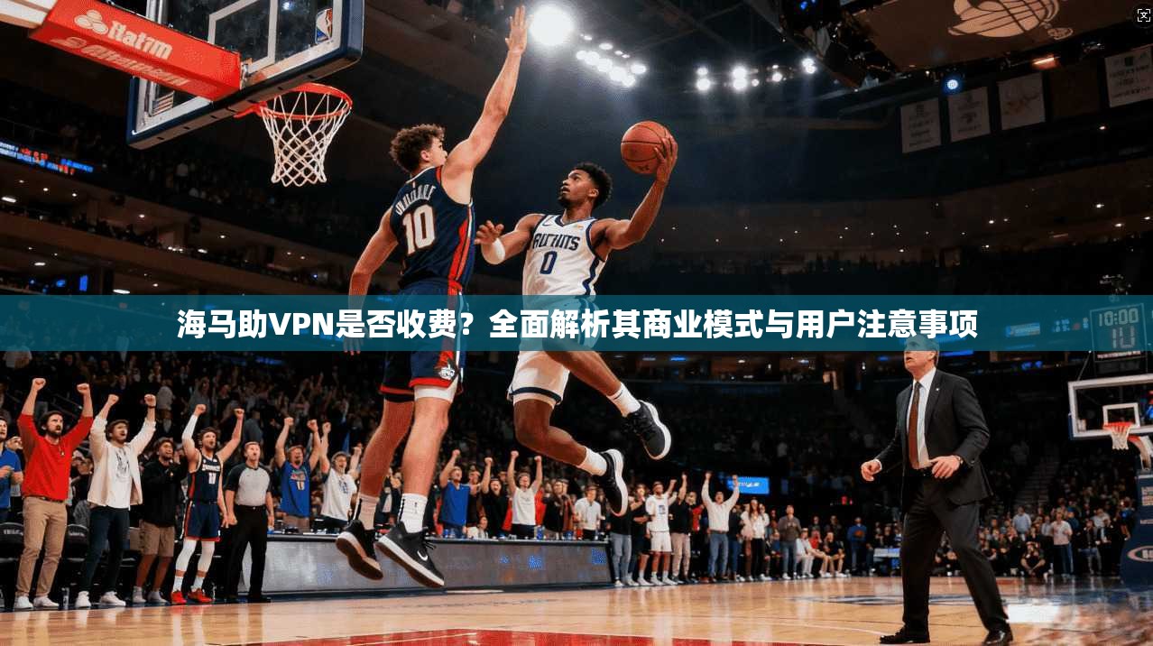 海马助VPN是否收费？全面解析其商业模式与用户注意事项
