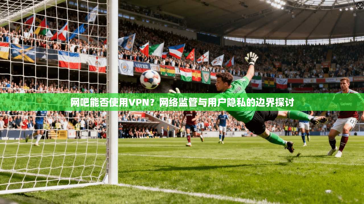 网吧能否使用VPN？网络监管与用户隐私的边界探讨