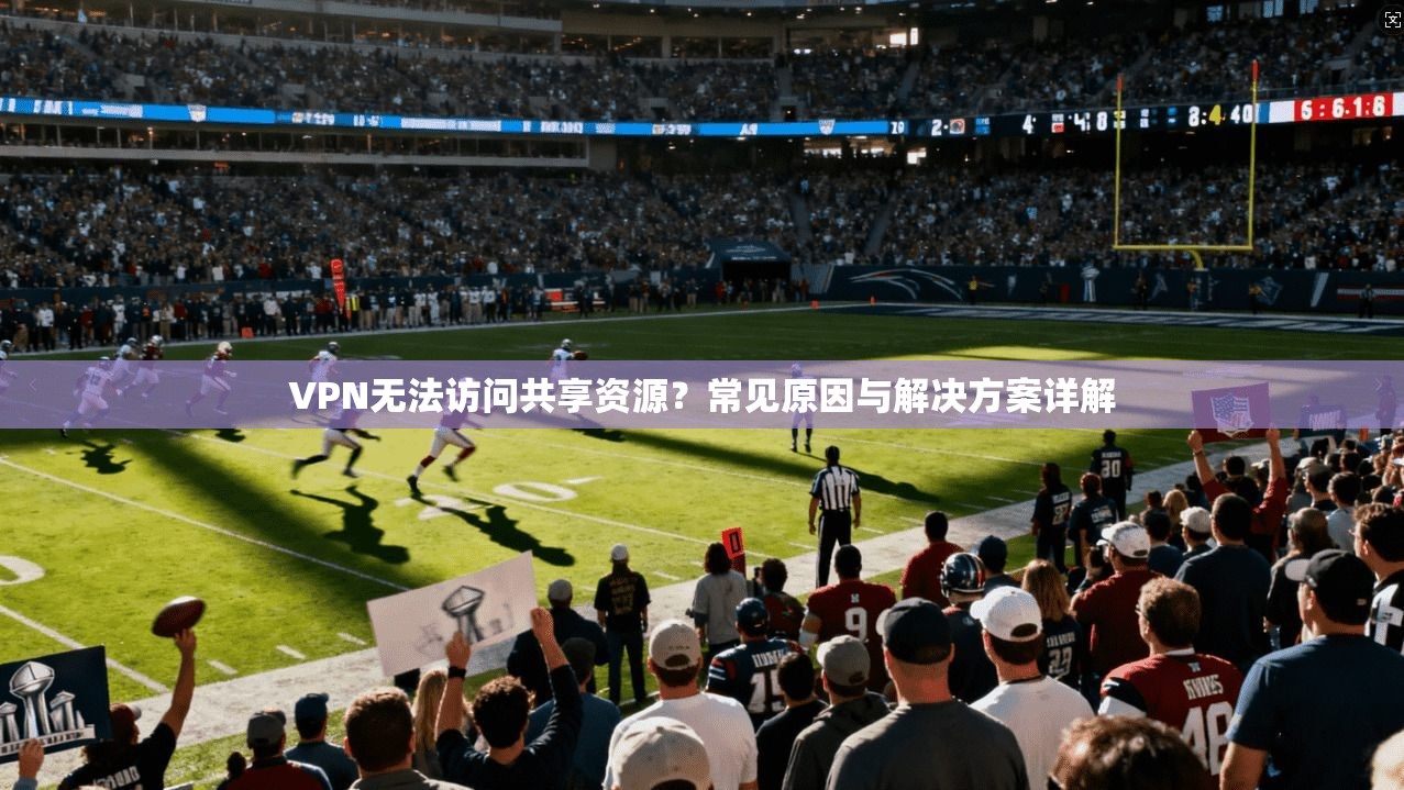 VPN无法访问共享资源？常见原因与解决方案详解