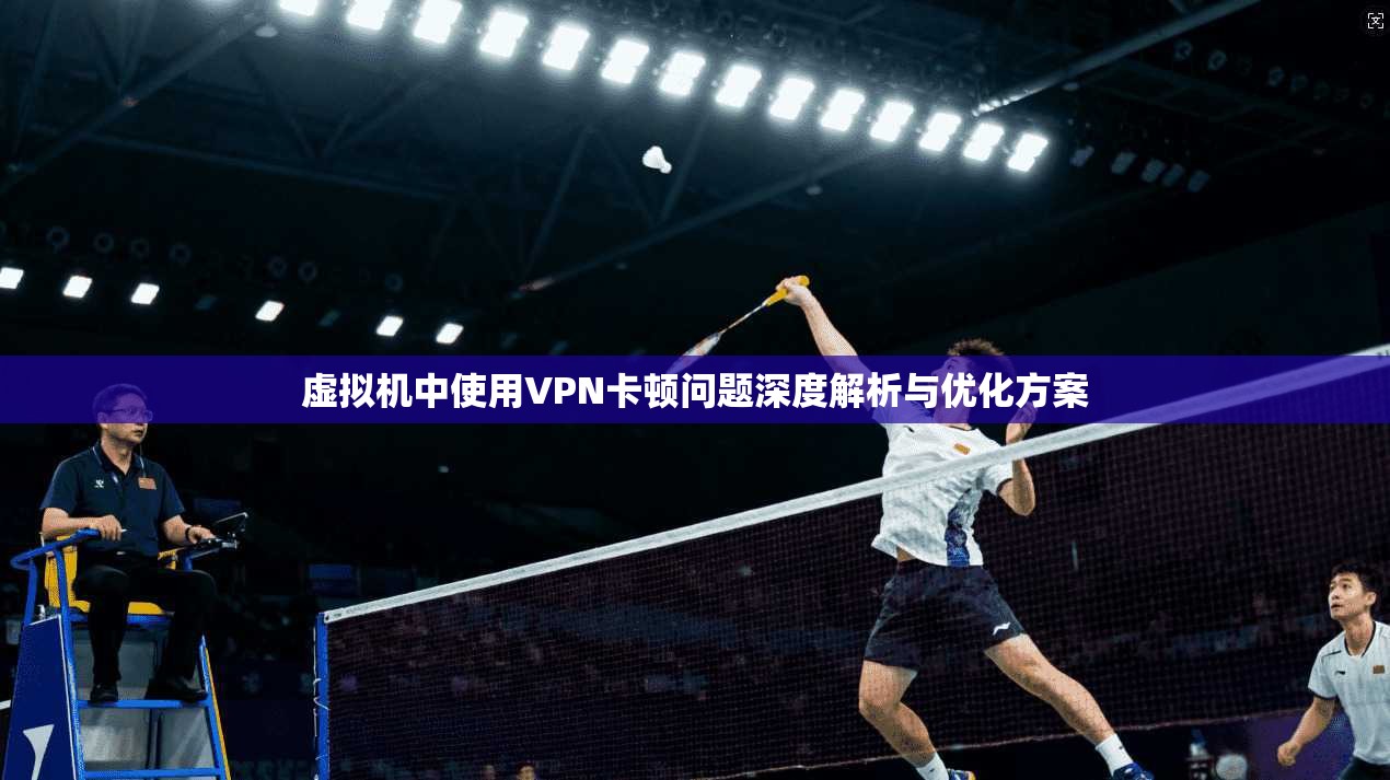 虚拟机中使用VPN卡顿问题深度解析与优化方案
