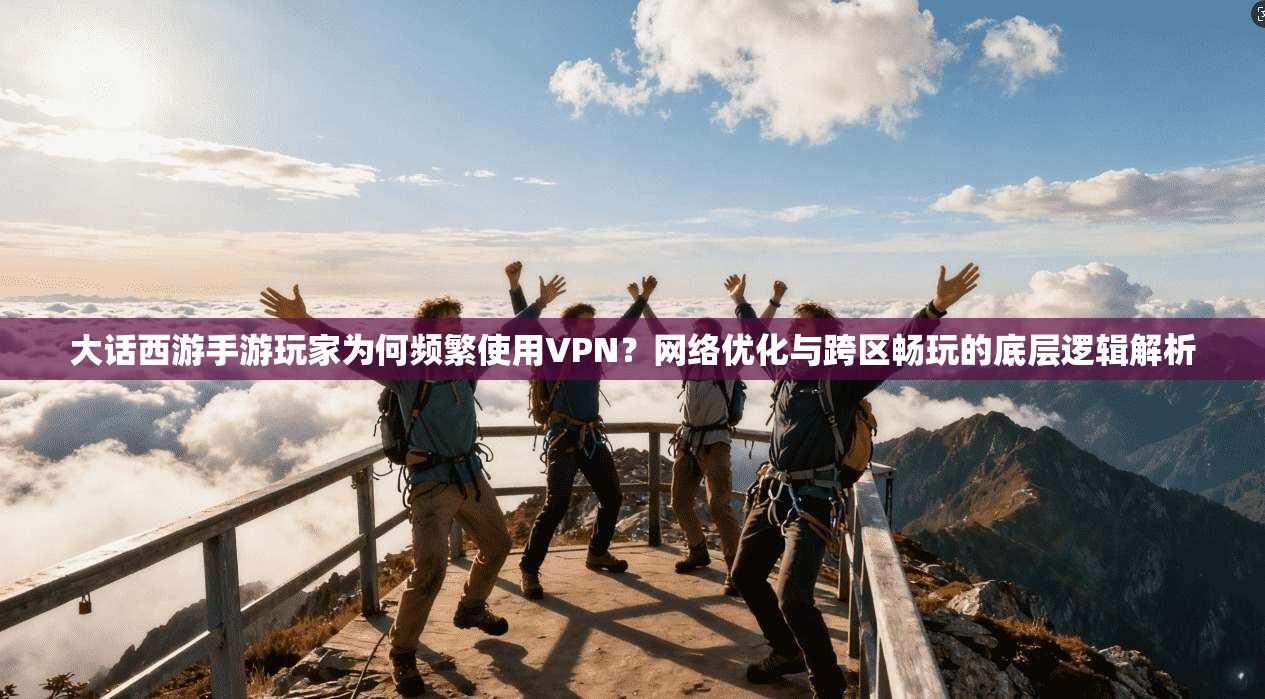 大话西游手游玩家为何频繁使用VPN？网络优化与跨区畅玩的底层逻辑解析