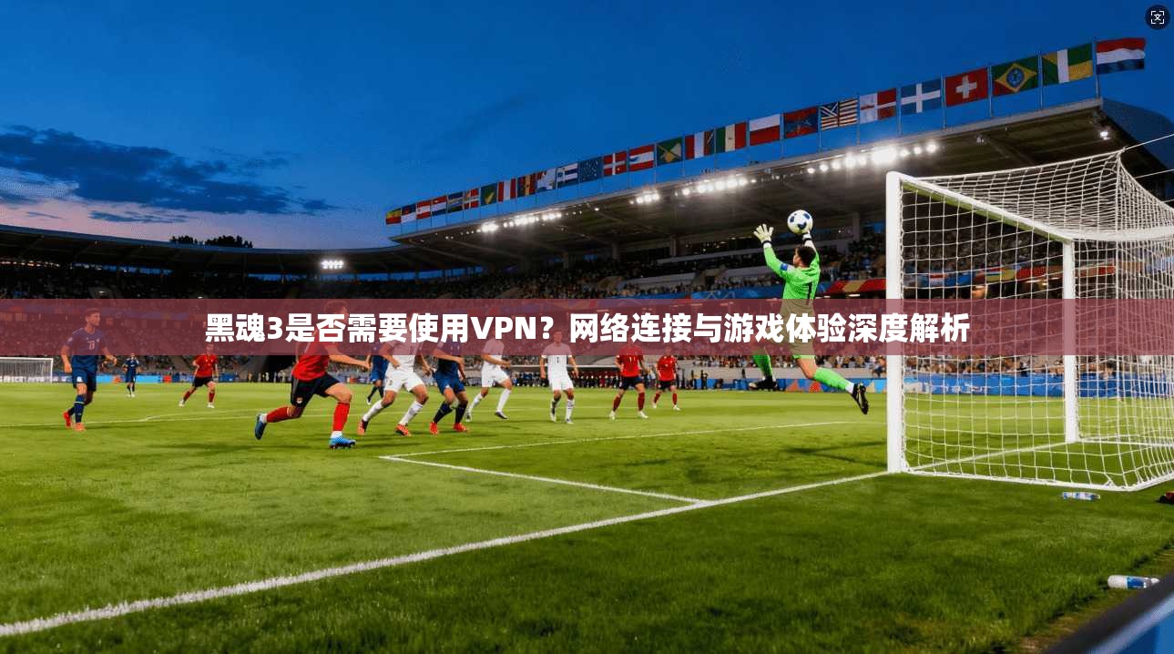 黑魂3是否需要使用VPN？网络连接与游戏体验深度解析