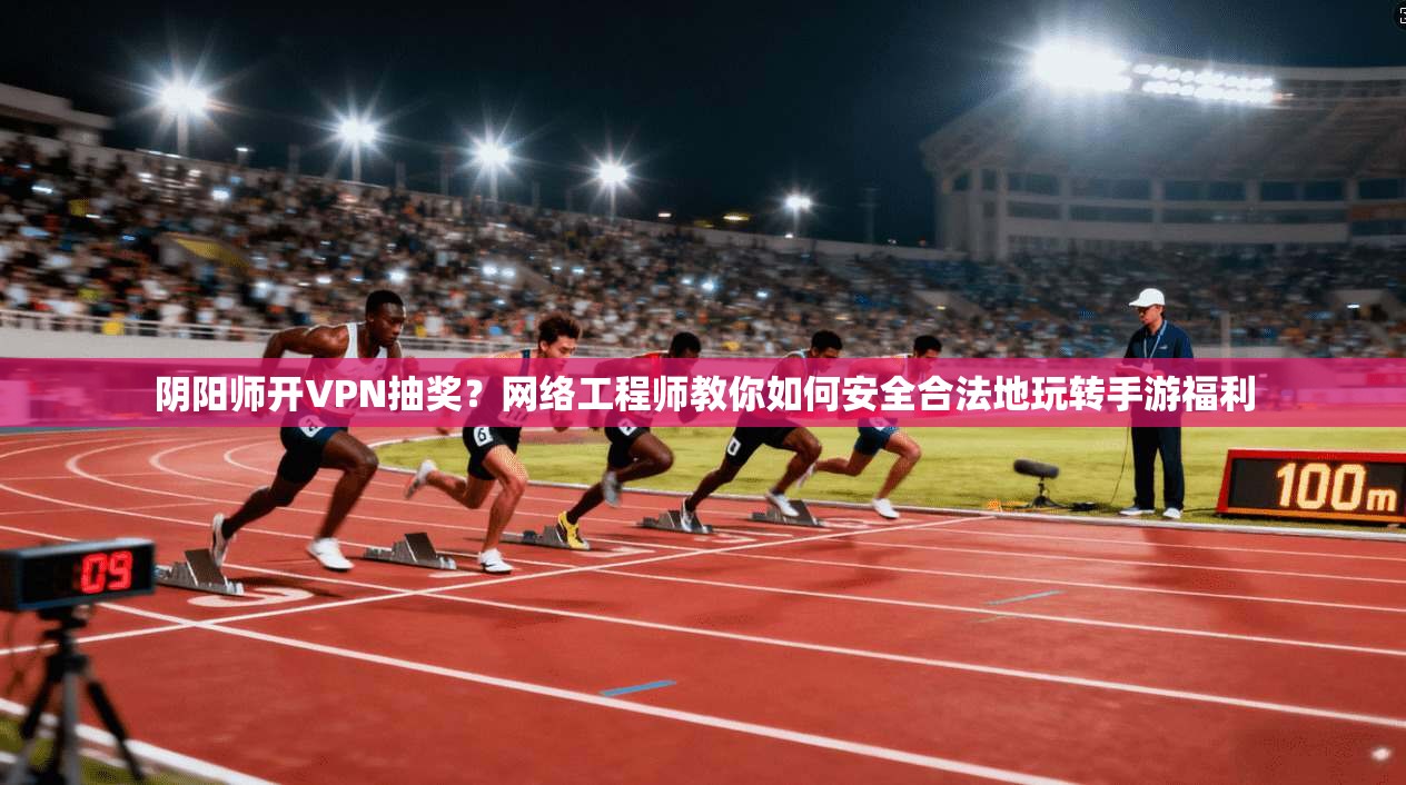 阴阳师开VPN抽奖？网络工程师教你如何安全合法地玩转手游福利