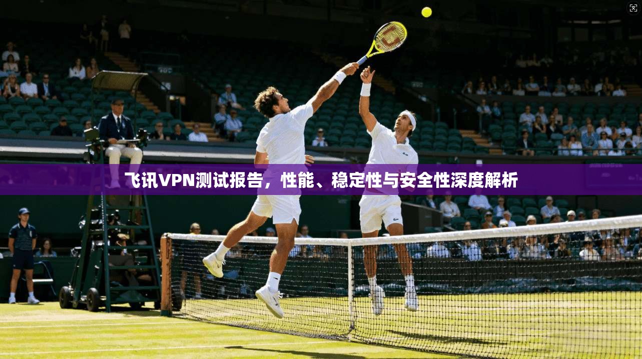 飞讯VPN测试报告，性能、稳定性与安全性深度解析
