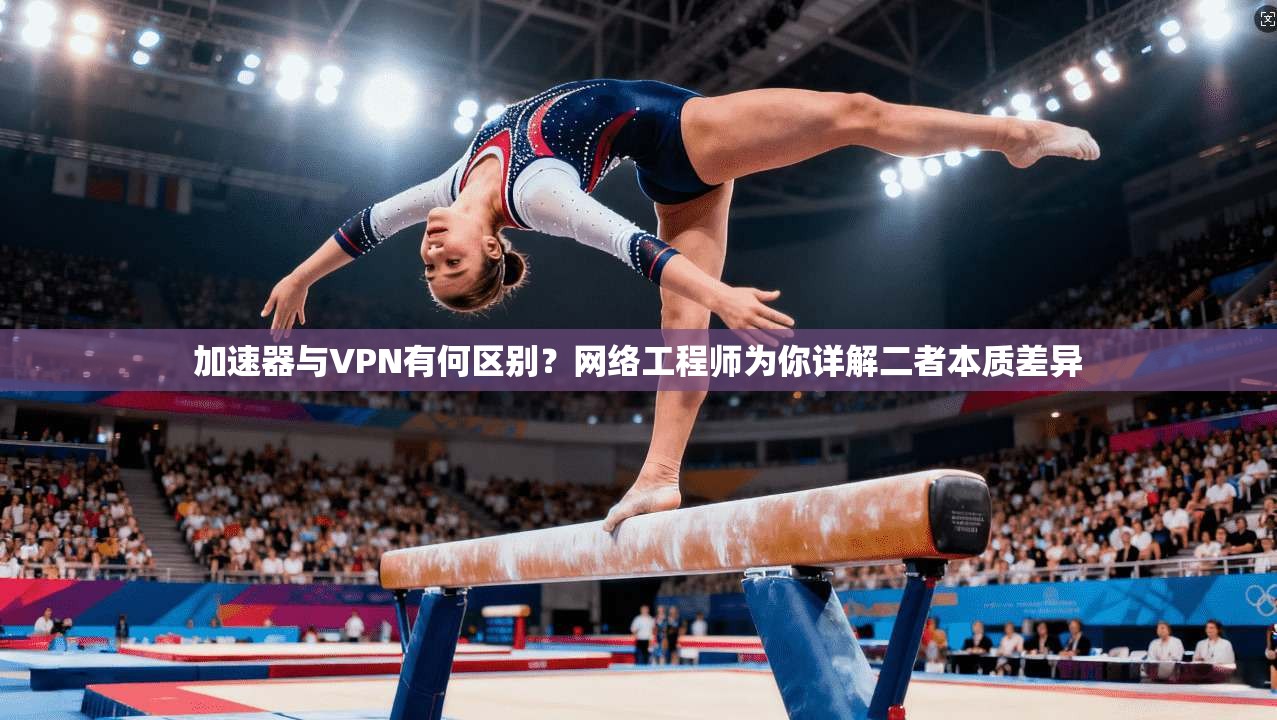 加速器与VPN有何区别？网络工程师为你详解二者本质差异