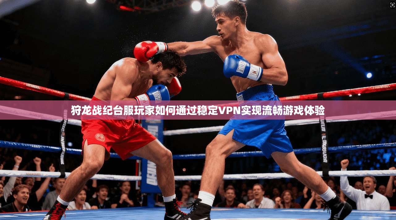 狩龙战纪台服玩家如何通过稳定VPN实现流畅游戏体验