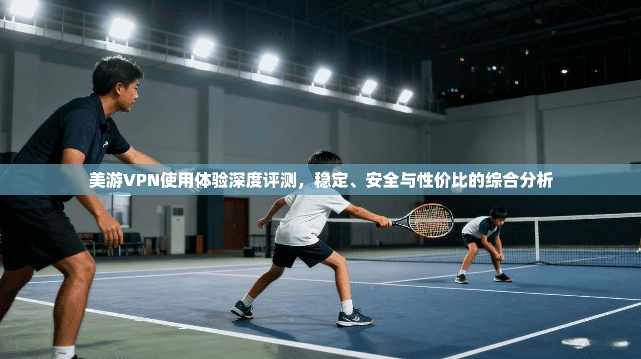 美游VPN使用体验深度评测，稳定、安全与性价比的综合分析