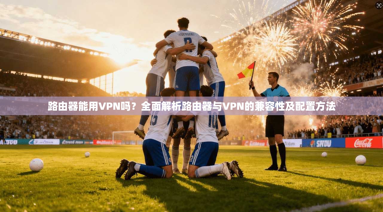 路由器能用VPN吗？全面解析路由器与VPN的兼容性及配置方法