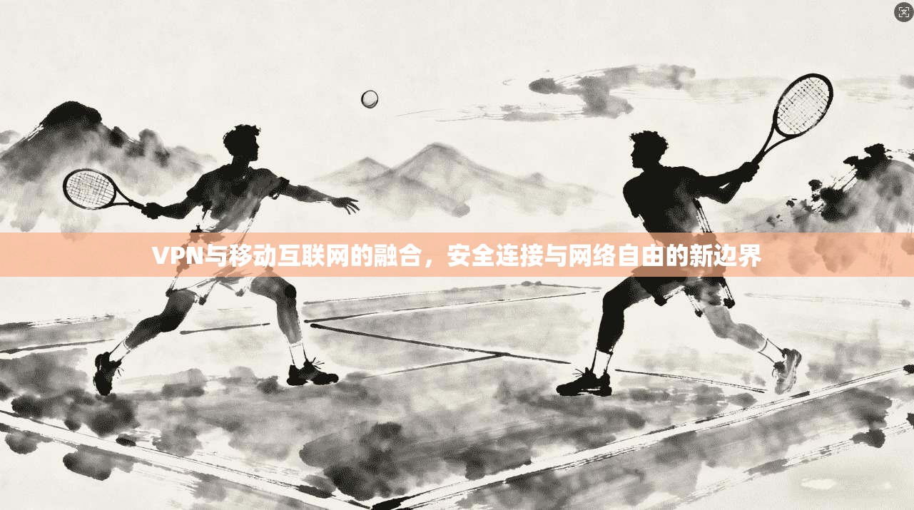 VPN与移动互联网的融合，安全连接与网络自由的新边界
